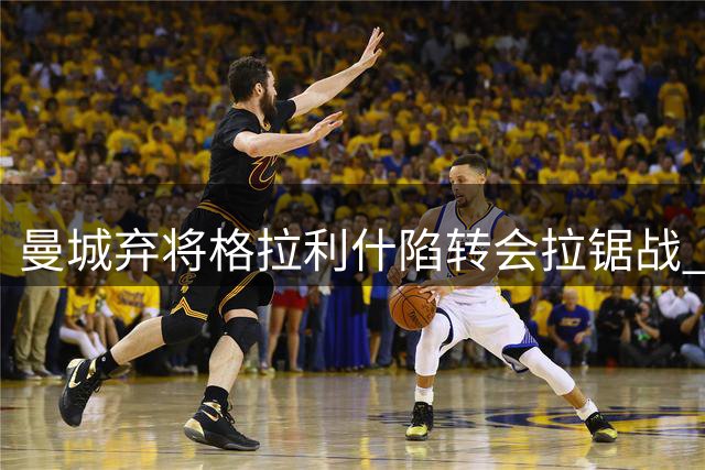 曼城弃将格拉利什陷转会拉锯战 西蒙尼与沙特土豪展开博弈