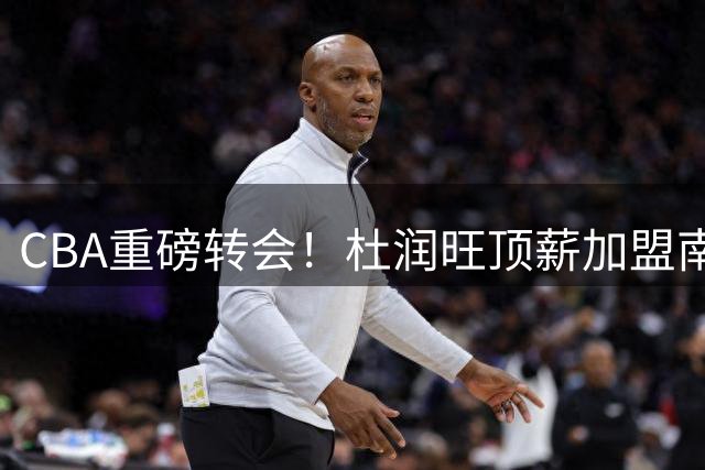 CBA重磅转会！杜润旺顶薪加盟南京同曦 广东队重建瞄准胡金秋